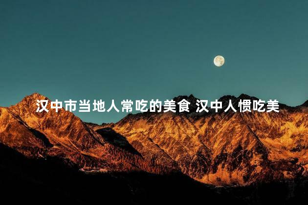 汉中市当地人常吃的美食 汉中人惯吃美味小吃，口福之城，汇聚美食